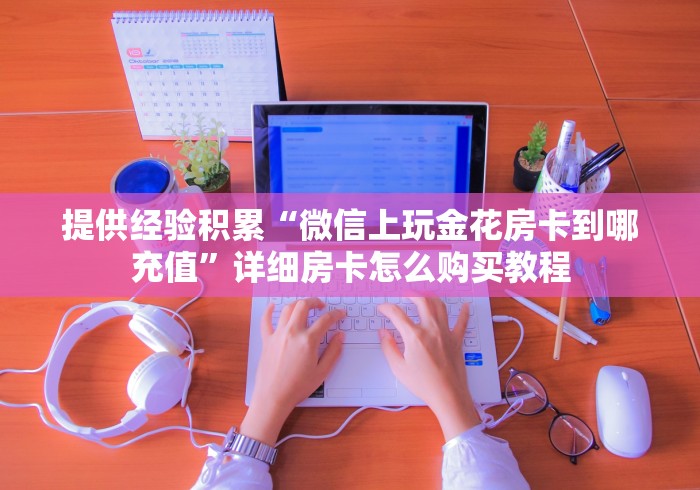 提供经验积累“微信上玩金花房卡到哪充值”详细房卡怎么购买教程