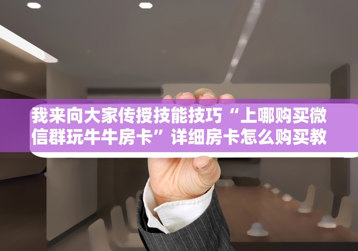 我来向大家传授技能技巧“上哪购买微信群玩牛牛房卡”详细房卡怎么购买教程 我来向大家传授技能技巧“上哪购买微信群玩牛牛房卡”详细房卡怎么购买教程