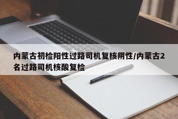 内蒙古初检阳性过路司机复核阴性/内蒙古2名过路司机核酸复检