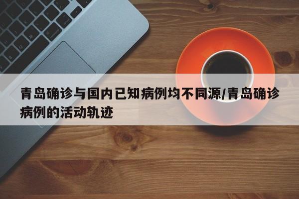 青岛确诊与国内已知病例均不同源/青岛确诊病例的活动轨迹