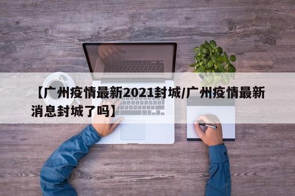 【广州疫情最新2021封城/广州疫情最新消息封城了吗】