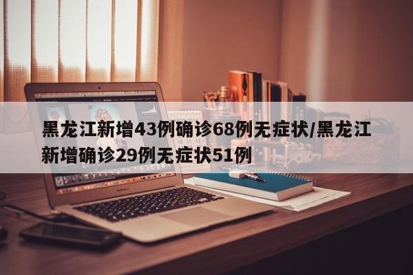 黑龙江新增43例确诊68例无症状/黑龙江新增确诊29例无症状51例