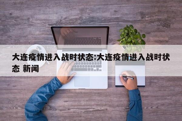 大连疫情进入战时状态:大连疫情进入战时状态 新闻