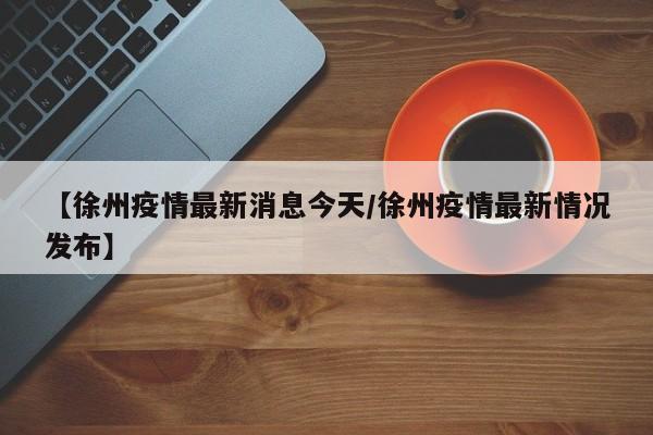 【徐州疫情最新消息今天/徐州疫情最新情况发布】