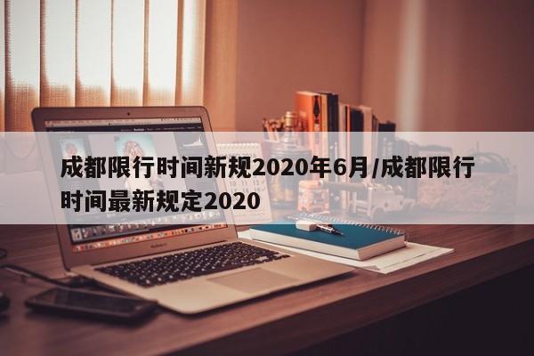 成都限行时间新规2020年6月/成都限行时间最新规定2020